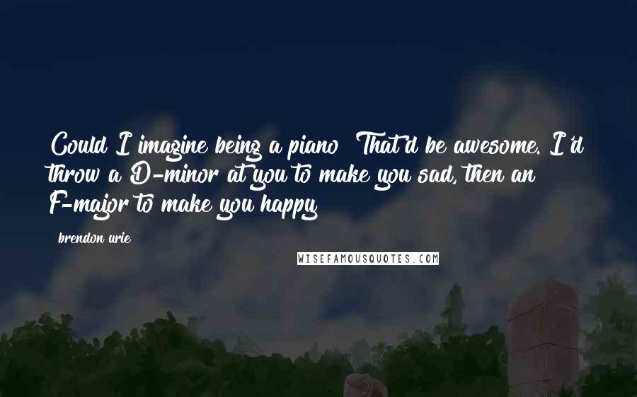 Brendon Urie Quotes: Could I imagine being a piano? That'd be awesome. I'd throw a D-minor at you to make you sad, then an F-major to make you happy!
