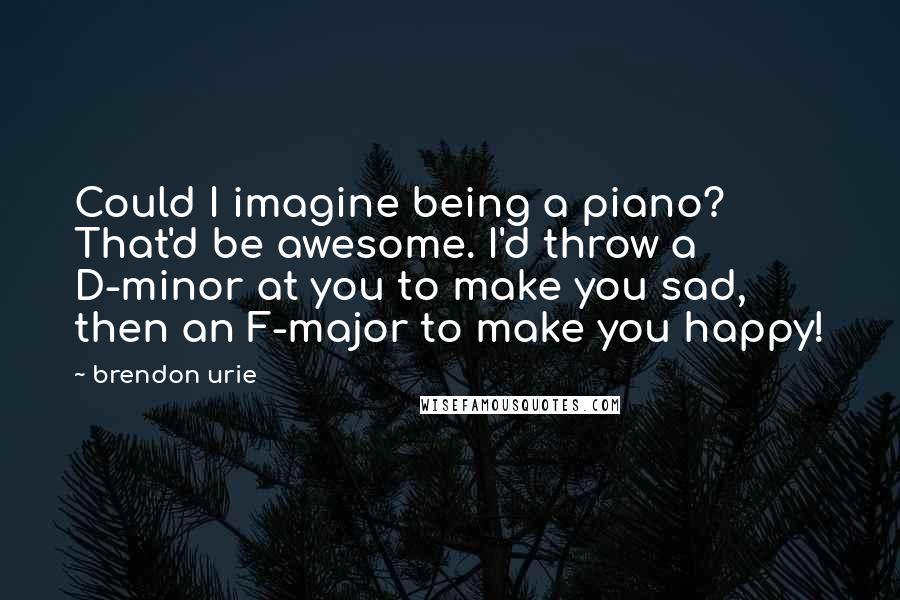 Brendon Urie Quotes: Could I imagine being a piano? That'd be awesome. I'd throw a D-minor at you to make you sad, then an F-major to make you happy!