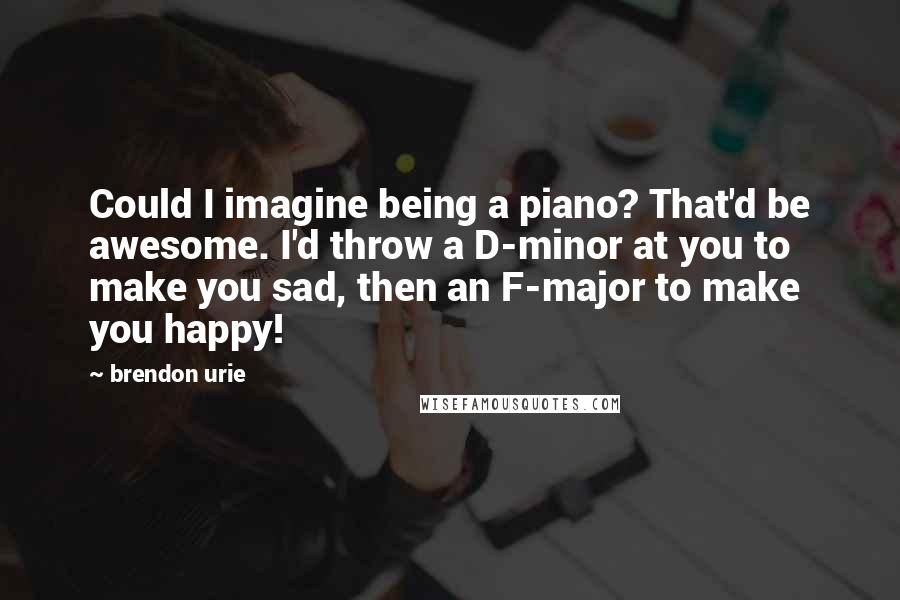 Brendon Urie Quotes: Could I imagine being a piano? That'd be awesome. I'd throw a D-minor at you to make you sad, then an F-major to make you happy!