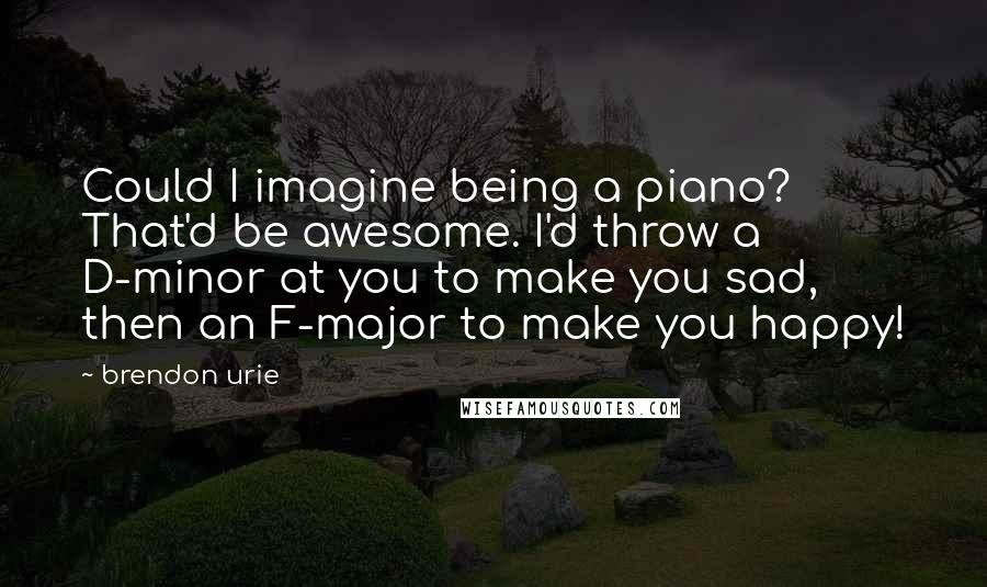 Brendon Urie Quotes: Could I imagine being a piano? That'd be awesome. I'd throw a D-minor at you to make you sad, then an F-major to make you happy!