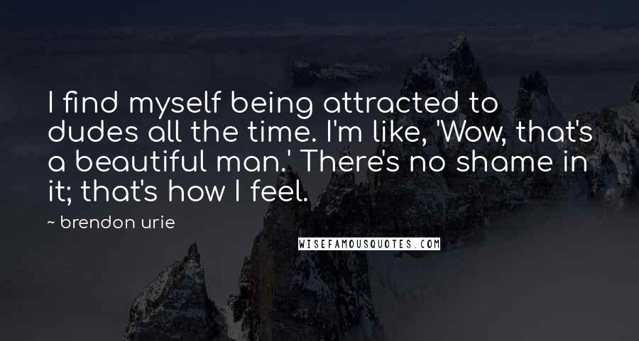 Brendon Urie Quotes: I find myself being attracted to dudes all the time. I'm like, 'Wow, that's a beautiful man.' There's no shame in it; that's how I feel.