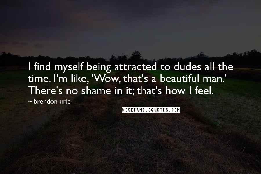 Brendon Urie Quotes: I find myself being attracted to dudes all the time. I'm like, 'Wow, that's a beautiful man.' There's no shame in it; that's how I feel.