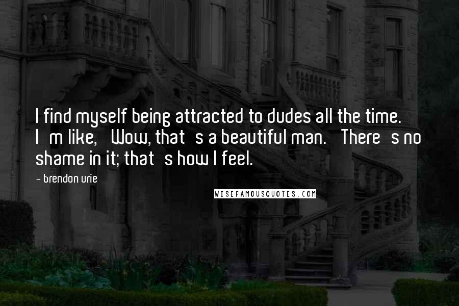 Brendon Urie Quotes: I find myself being attracted to dudes all the time. I'm like, 'Wow, that's a beautiful man.' There's no shame in it; that's how I feel.