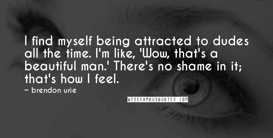 Brendon Urie Quotes: I find myself being attracted to dudes all the time. I'm like, 'Wow, that's a beautiful man.' There's no shame in it; that's how I feel.