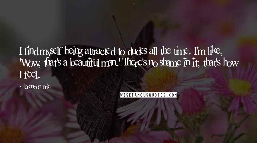 Brendon Urie Quotes: I find myself being attracted to dudes all the time. I'm like, 'Wow, that's a beautiful man.' There's no shame in it; that's how I feel.