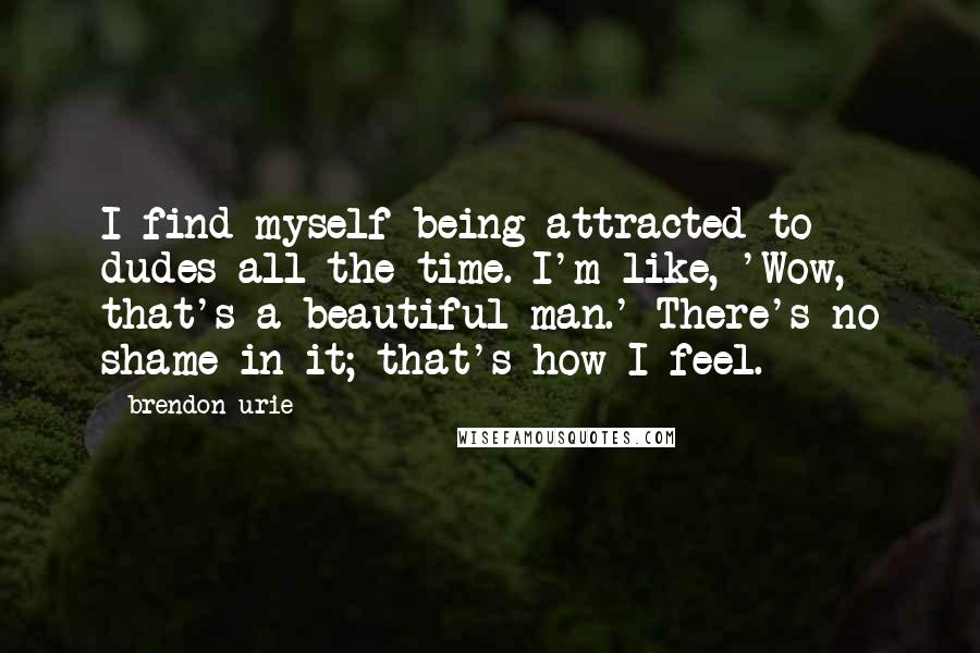 Brendon Urie Quotes: I find myself being attracted to dudes all the time. I'm like, 'Wow, that's a beautiful man.' There's no shame in it; that's how I feel.