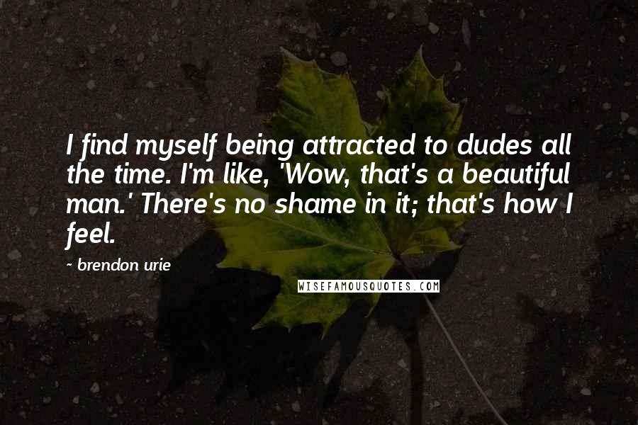 Brendon Urie Quotes: I find myself being attracted to dudes all the time. I'm like, 'Wow, that's a beautiful man.' There's no shame in it; that's how I feel.