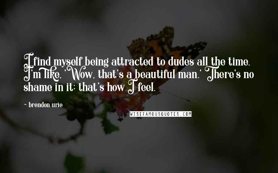 Brendon Urie Quotes: I find myself being attracted to dudes all the time. I'm like, 'Wow, that's a beautiful man.' There's no shame in it; that's how I feel.