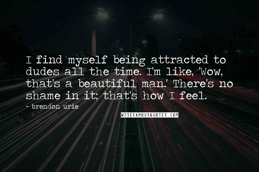 Brendon Urie Quotes: I find myself being attracted to dudes all the time. I'm like, 'Wow, that's a beautiful man.' There's no shame in it; that's how I feel.
