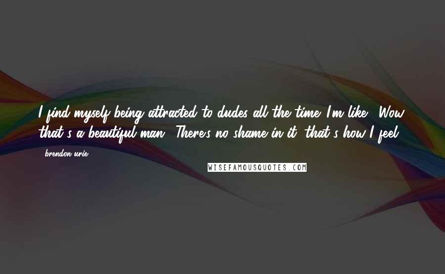 Brendon Urie Quotes: I find myself being attracted to dudes all the time. I'm like, 'Wow, that's a beautiful man.' There's no shame in it; that's how I feel.