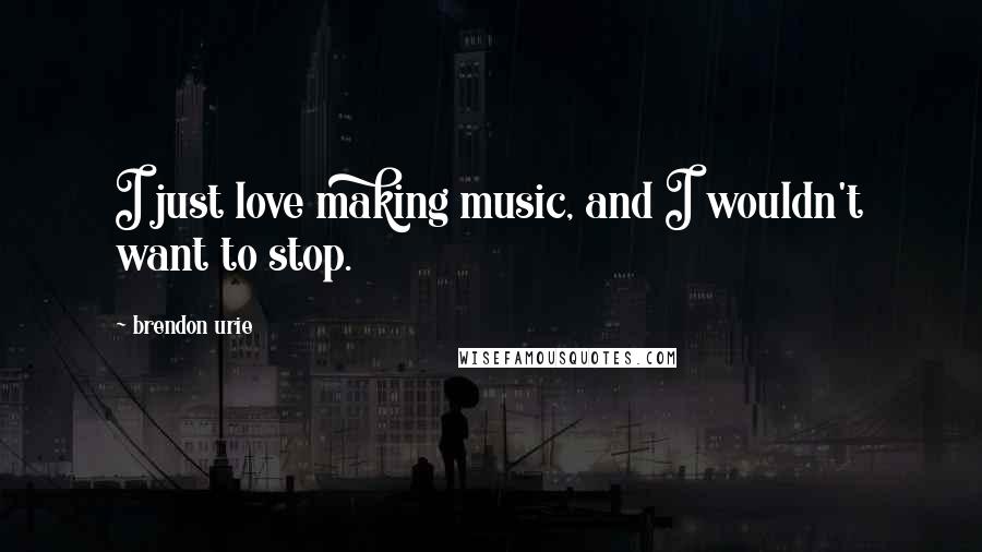 Brendon Urie Quotes: I just love making music, and I wouldn't want to stop.