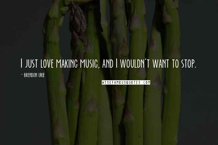 Brendon Urie Quotes: I just love making music, and I wouldn't want to stop.