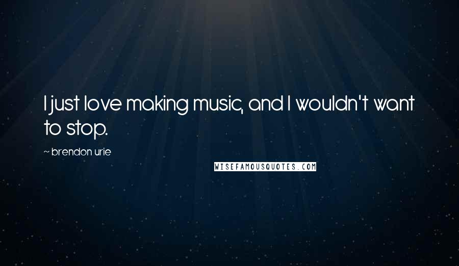 Brendon Urie Quotes: I just love making music, and I wouldn't want to stop.