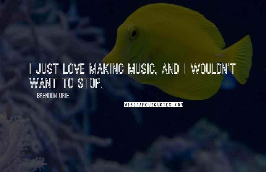 Brendon Urie Quotes: I just love making music, and I wouldn't want to stop.