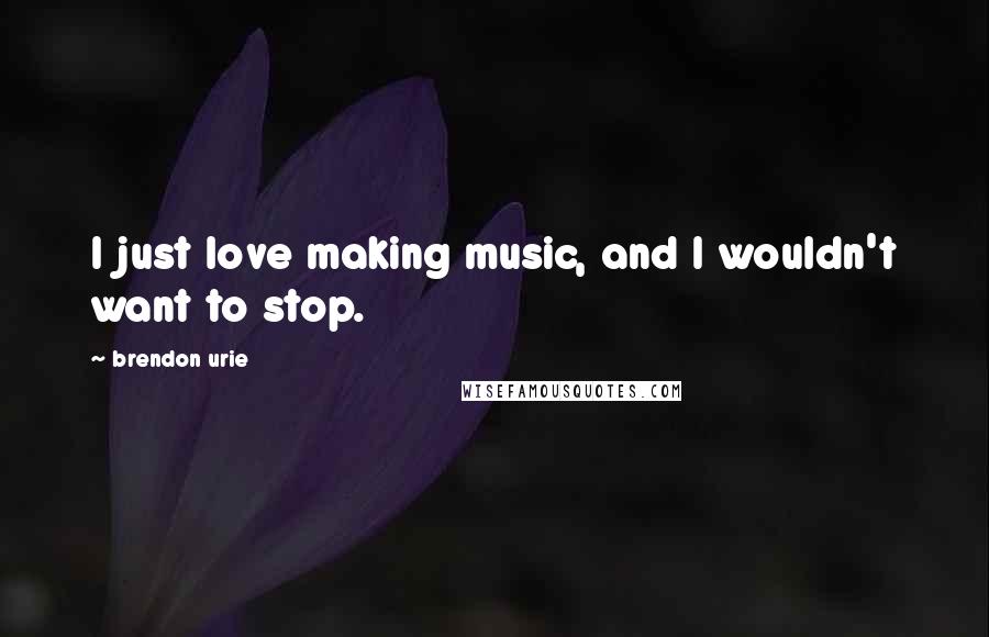 Brendon Urie Quotes: I just love making music, and I wouldn't want to stop.