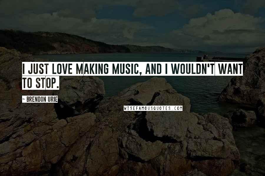 Brendon Urie Quotes: I just love making music, and I wouldn't want to stop.