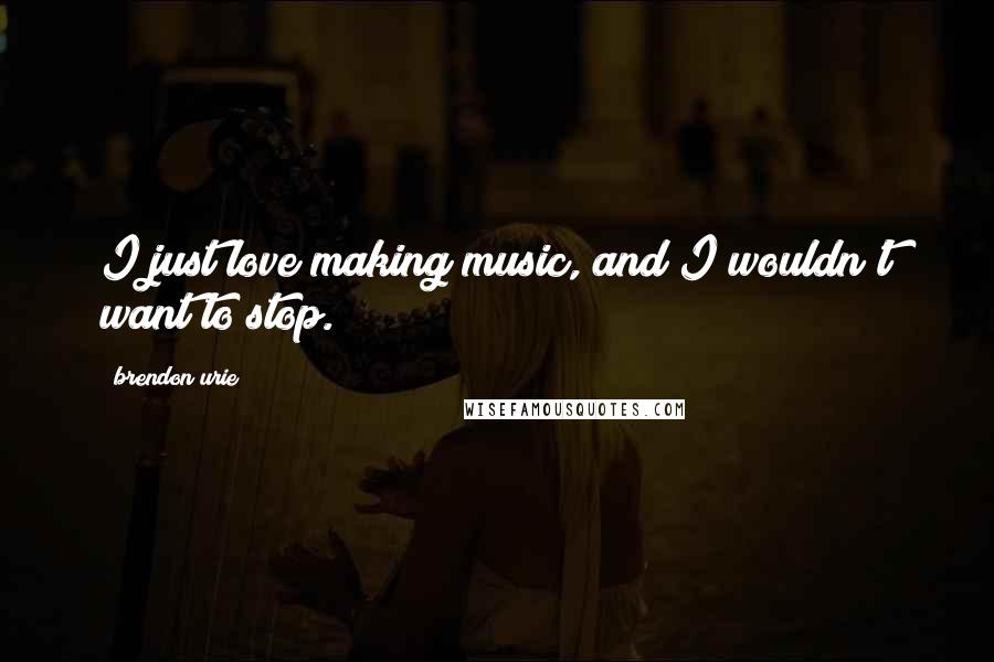 Brendon Urie Quotes: I just love making music, and I wouldn't want to stop.