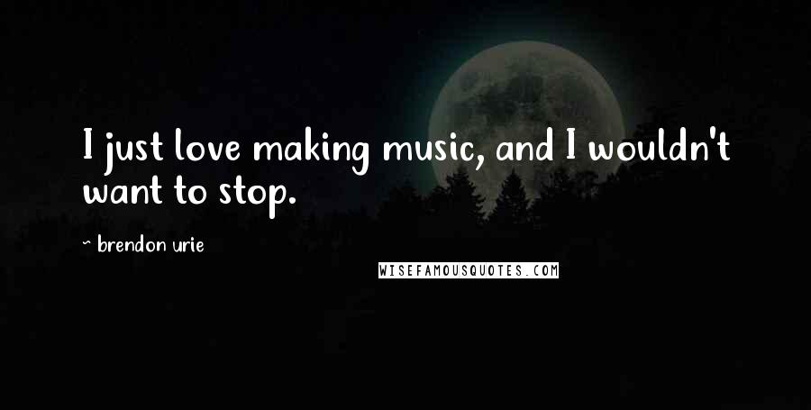 Brendon Urie Quotes: I just love making music, and I wouldn't want to stop.