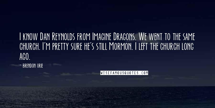 Brendon Urie Quotes: I know Dan Reynolds from Imagine Dragons. We went to the same church. I'm pretty sure he's still Mormon. I left the church long ago.