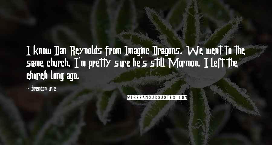 Brendon Urie Quotes: I know Dan Reynolds from Imagine Dragons. We went to the same church. I'm pretty sure he's still Mormon. I left the church long ago.