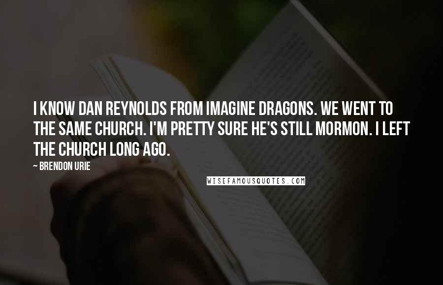 Brendon Urie Quotes: I know Dan Reynolds from Imagine Dragons. We went to the same church. I'm pretty sure he's still Mormon. I left the church long ago.