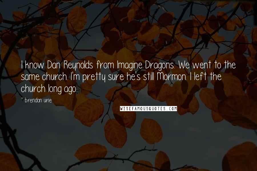 Brendon Urie Quotes: I know Dan Reynolds from Imagine Dragons. We went to the same church. I'm pretty sure he's still Mormon. I left the church long ago.