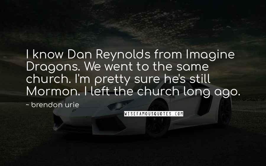 Brendon Urie Quotes: I know Dan Reynolds from Imagine Dragons. We went to the same church. I'm pretty sure he's still Mormon. I left the church long ago.
