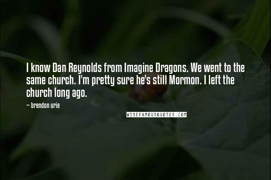 Brendon Urie Quotes: I know Dan Reynolds from Imagine Dragons. We went to the same church. I'm pretty sure he's still Mormon. I left the church long ago.