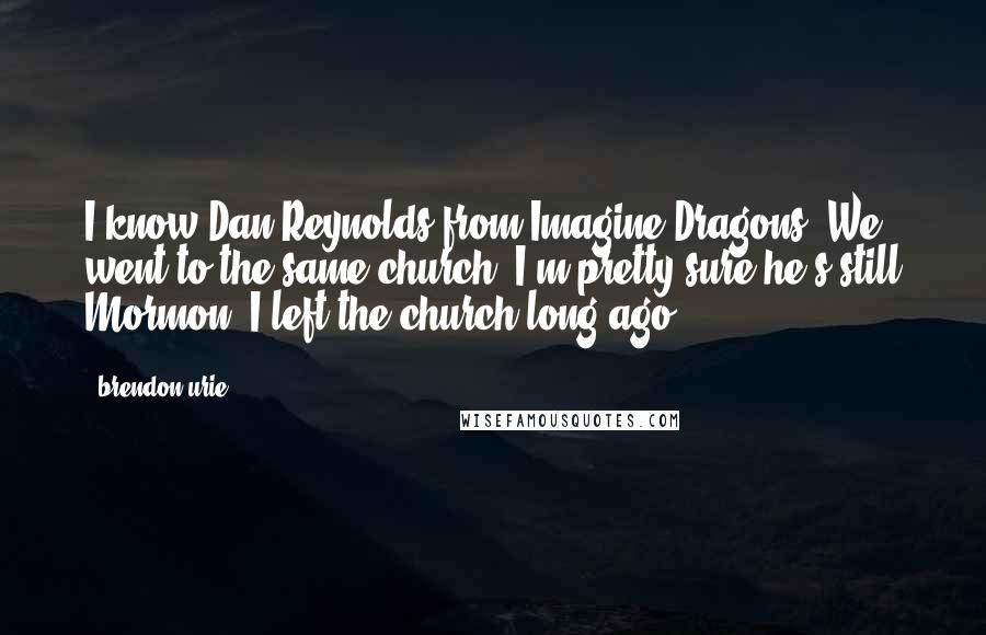 Brendon Urie Quotes: I know Dan Reynolds from Imagine Dragons. We went to the same church. I'm pretty sure he's still Mormon. I left the church long ago.
