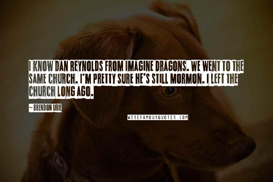 Brendon Urie Quotes: I know Dan Reynolds from Imagine Dragons. We went to the same church. I'm pretty sure he's still Mormon. I left the church long ago.