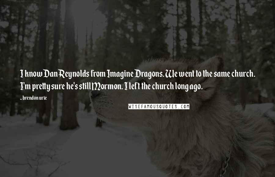 Brendon Urie Quotes: I know Dan Reynolds from Imagine Dragons. We went to the same church. I'm pretty sure he's still Mormon. I left the church long ago.
