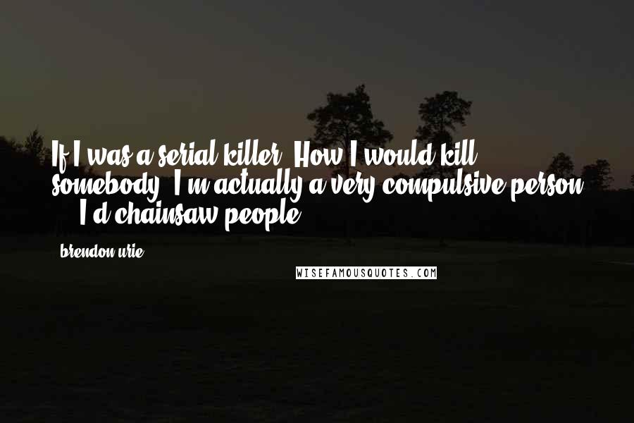 Brendon Urie Quotes: If I was a serial killer? How I would kill somebody? I'm actually a very compulsive person ... I'd chainsaw people.