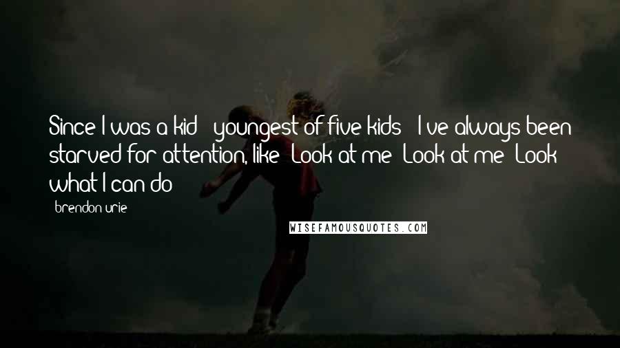 Brendon Urie Quotes: Since I was a kid - youngest of five kids - I've always been starved for attention, like 'Look at me! Look at me! Look what I can do!'