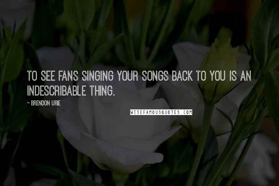 Brendon Urie Quotes: To see fans singing your songs back to you is an indescribable thing.