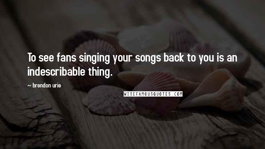 Brendon Urie Quotes: To see fans singing your songs back to you is an indescribable thing.