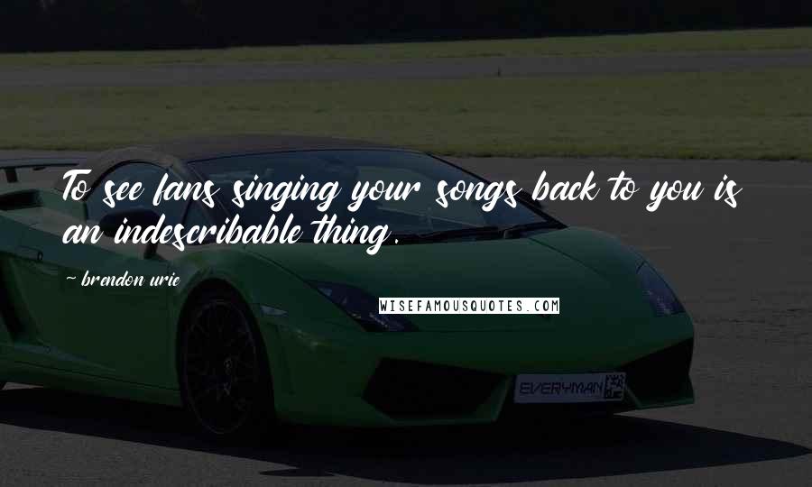 Brendon Urie Quotes: To see fans singing your songs back to you is an indescribable thing.