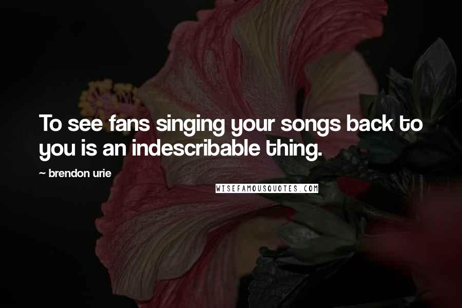 Brendon Urie Quotes: To see fans singing your songs back to you is an indescribable thing.