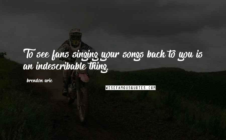 Brendon Urie Quotes: To see fans singing your songs back to you is an indescribable thing.