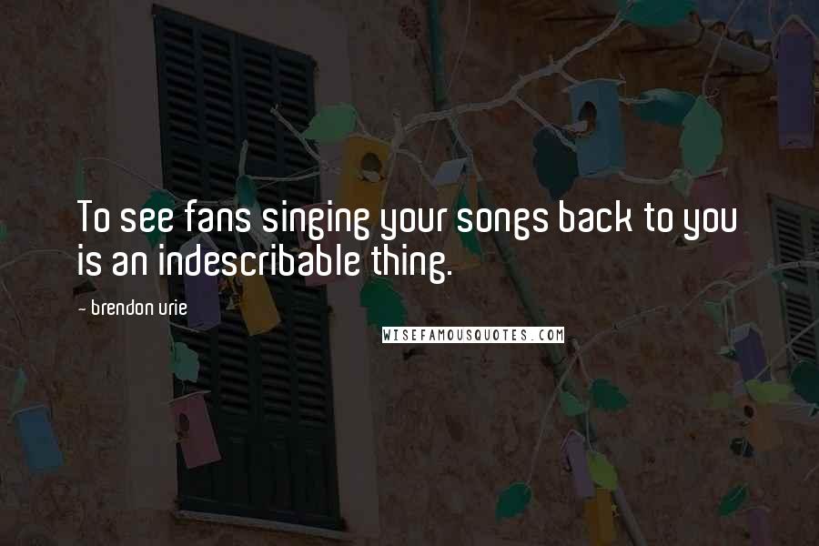 Brendon Urie Quotes: To see fans singing your songs back to you is an indescribable thing.