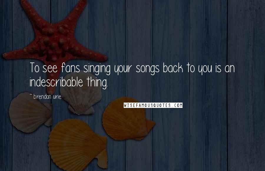 Brendon Urie Quotes: To see fans singing your songs back to you is an indescribable thing.