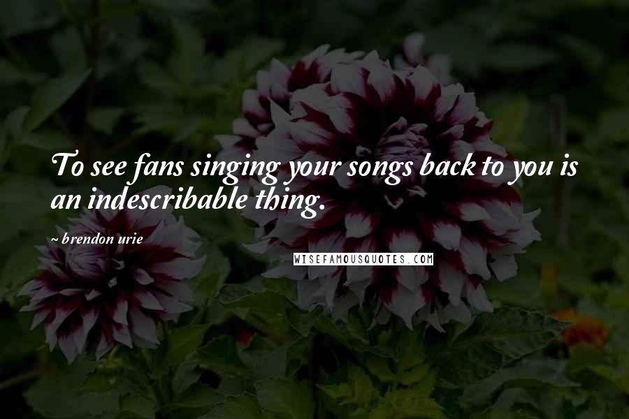 Brendon Urie Quotes: To see fans singing your songs back to you is an indescribable thing.
