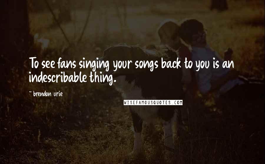 Brendon Urie Quotes: To see fans singing your songs back to you is an indescribable thing.
