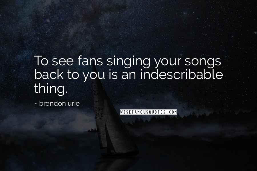 Brendon Urie Quotes: To see fans singing your songs back to you is an indescribable thing.