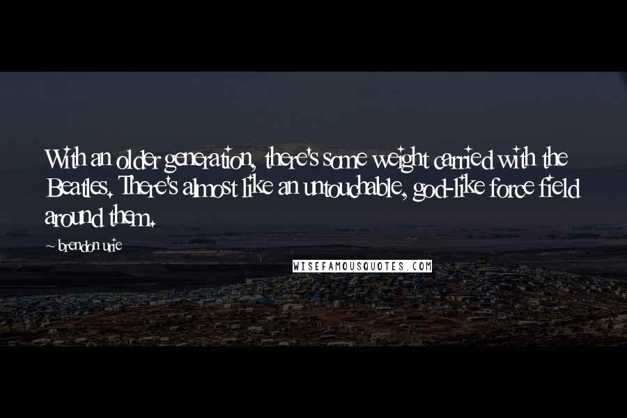 Brendon Urie Quotes: With an older generation, there's some weight carried with the Beatles. There's almost like an untouchable, god-like force field around them.