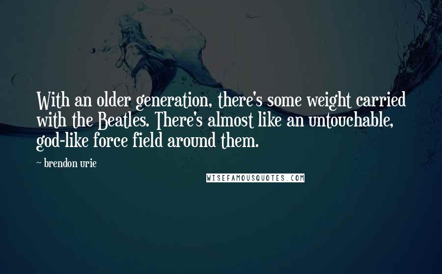 Brendon Urie Quotes: With an older generation, there's some weight carried with the Beatles. There's almost like an untouchable, god-like force field around them.