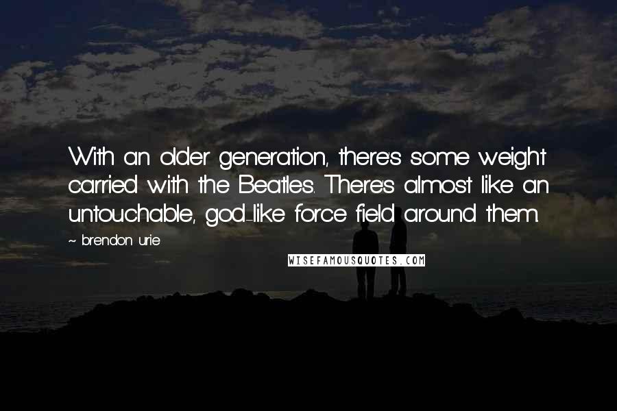 Brendon Urie Quotes: With an older generation, there's some weight carried with the Beatles. There's almost like an untouchable, god-like force field around them.