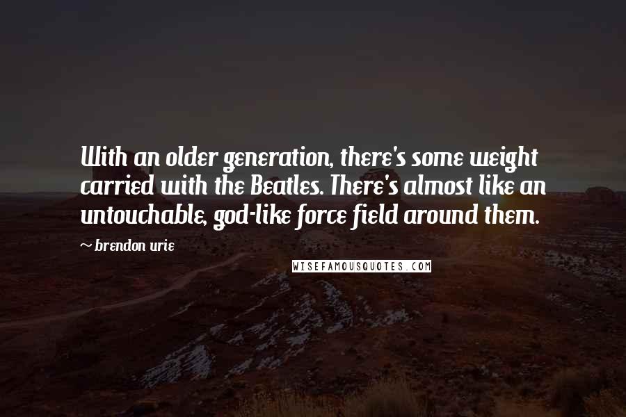 Brendon Urie Quotes: With an older generation, there's some weight carried with the Beatles. There's almost like an untouchable, god-like force field around them.