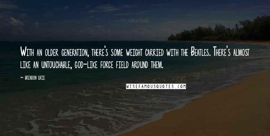 Brendon Urie Quotes: With an older generation, there's some weight carried with the Beatles. There's almost like an untouchable, god-like force field around them.