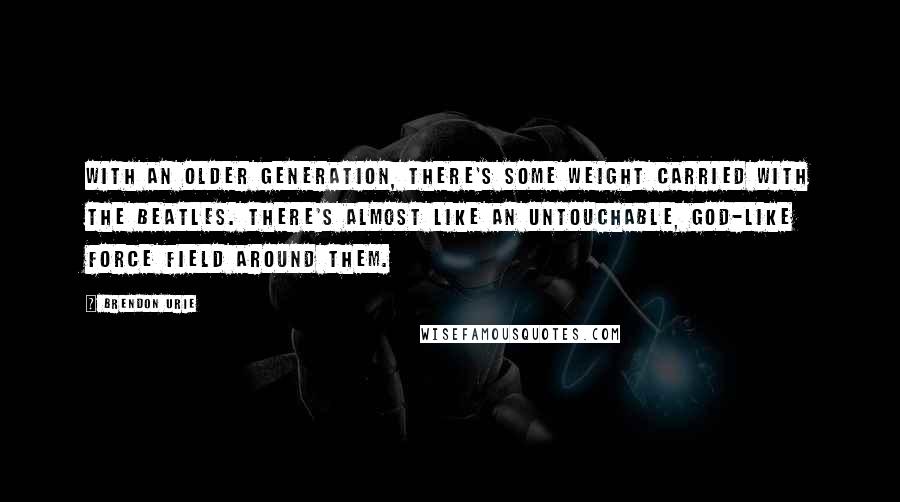 Brendon Urie Quotes: With an older generation, there's some weight carried with the Beatles. There's almost like an untouchable, god-like force field around them.