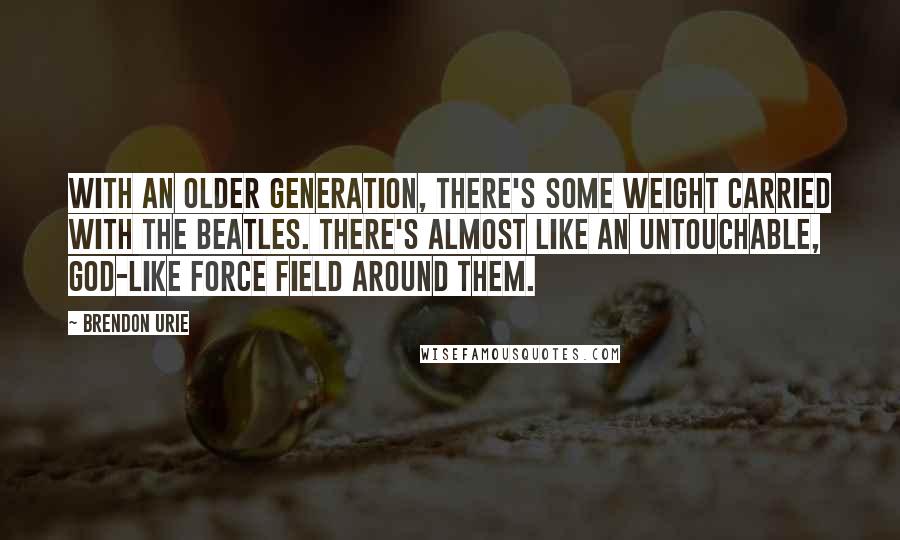 Brendon Urie Quotes: With an older generation, there's some weight carried with the Beatles. There's almost like an untouchable, god-like force field around them.